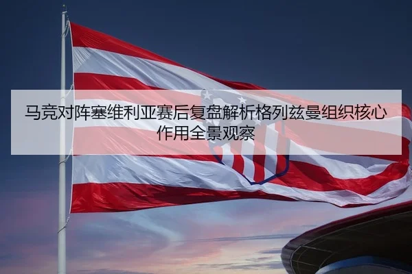 马竞对阵塞维利亚赛后复盘解析格列兹曼组织核心作用全景观察