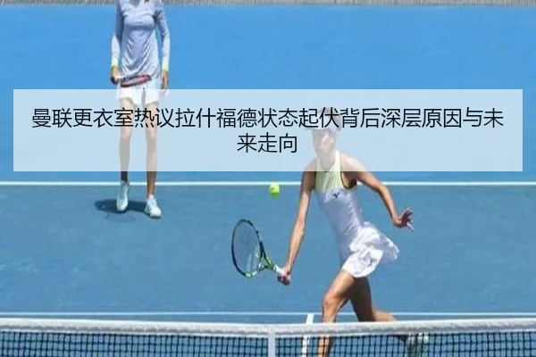 曼联更衣室热议拉什福德状态起伏背后深层原因与未来走向