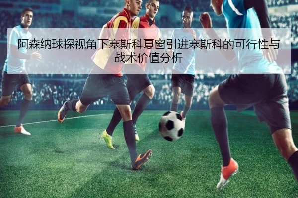阿森纳球探视角下塞斯科夏窗引进塞斯科的可行性与战术价值分析
