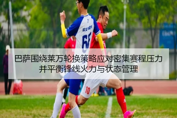 巴萨围绕莱万轮换策略应对密集赛程压力并平衡锋线火力与状态管理