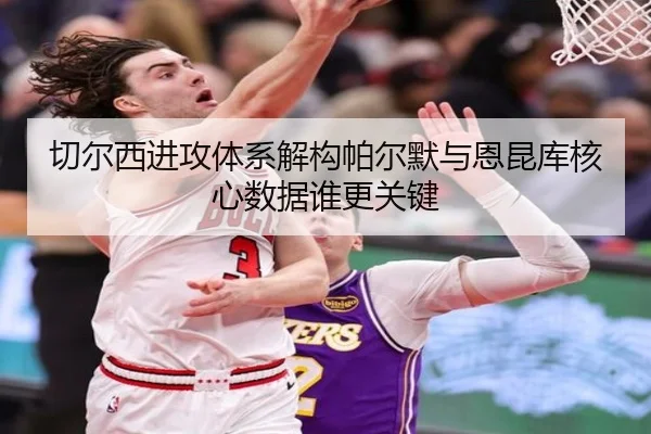 切尔西进攻体系解构帕尔默与恩昆库核心数据谁更关键
