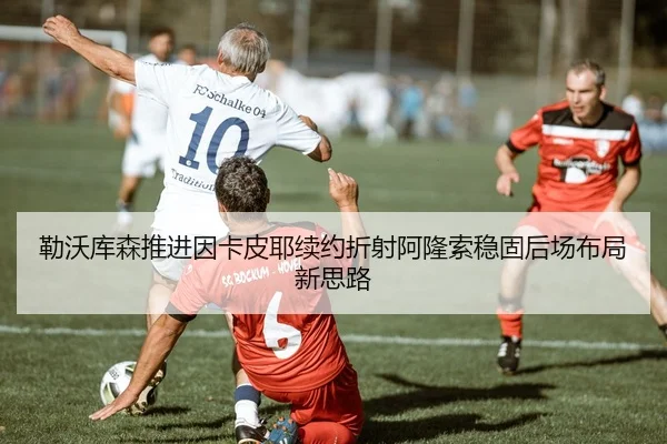 勒沃库森推进因卡皮耶续约折射阿隆索稳固后场布局新思路